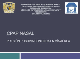 CPAP NASAL
PRESIÓN POSITIVA CONTINUA EN VÍA AÉREA
UNIVERSIDAD NACIONAL AUT{ONOMA DE MEXICO
FACULTAD DE ESTUDIOS SUPERIORES IZTACALA
CARRERA DE ENFERMERÍA
MÓDULO DE ENFERMERÍA EN LA SALUD INFANTIL Y
ADOLESCENTE
CICLO ESCOLAR 2013-2
 