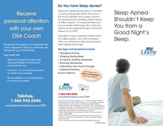 Sleep Apnea
Shouldn’t Keep
You from a
Good Night’s
Sleep.
Do You have Sleep Apnea?
Obstructive Sleep Apnea (OSA), a condition
occurring during sleep where the back of
the throat collapses and causes a person
to repeatedly stop breathing, affects about
18 million people.1
It is easily identified and
can be treated effectively with continuous
positive airway pressure therapy, commonly
referred to as CPAP.
Over 50% of Type 2 Diabetes Patients Suffer
from Sleep Apnea2
, and if left untreated,
OSA can contribute to high blood pressure,
heart disease and stroke.
Key Signs and Symptoms Include:
• Disruptive snoring
• Gasping during sleep
• Excessive daytime sleepiness
• Morning headaches
• Depression and mood changes
• Impaired thinking
& poor memory
Receive
personal attention
with your own
OSA Coach
Benefit from the support of a dedicated OSA
Coach assigned to help you personally get
started with your CPAP therapy.
Your coach will:
• Walk you through the initial mask
set-up and fitting at a time that is
convenient for you
• Conduct 7, 21 and 30 day check-ins
to monitor your progress
• Be accessible on an ongoing basis
for continued support
Toll-Free.
1.866.946.0686
www.libertymedical.com/CPAP
1.866.946.0686
www.libertymedical.com/CPAP
© 2010-2012 Liberty Medical Supply, Inc. | An Express Scripts Company.
All Rights Reserved. Liberty Medical Supply, Inc., is a subsidiary of Express
Scripts Holding Company. Liberty and We Deliver Better Health are
registered trademarks of PolyMedica Corporation. Liberty HealthyLiving is
a trademark and logo of PolyMedica Corporation. This communication is
not affiliated with Medco client programs or communications.All other
trademarks are property of their respective owners.
1 NHLBI, Press Release, Sleep Apnea Linked to Increased Risk of
Death, August 2008
2 Garris, S.Y. (2010). Obstructive Sleep Apnea. Snoring can be
more than just noise!! New Insights to Obstructive Sleep Apnea.
Retrieved from
http://vomanet.org/lectures/spring2010/GARRISfinalosa.ppt
Call today for aFREE SCREENINGand information.
CPAPBRO-0512
 