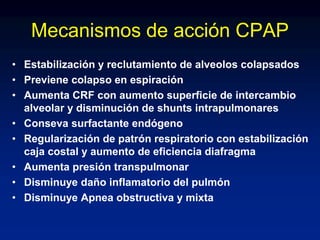 Mecanismos de acción CPAP
• Estabilización y reclutamiento de alveolos colapsados
• Previene colapso en espiración
• Aumenta CRF con aumento superficie de intercambio
alveolar y disminución de shunts intrapulmonares
• Conseva surfactante endógeno
• Regularización de patrón respiratorio con estabilización
caja costal y aumento de eficiencia diafragma
• Aumenta presión transpulmonar
• Disminuye daño inflamatorio del pulmón
• Disminuye Apnea obstructiva y mixta
 
