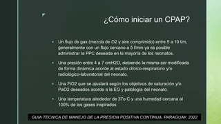 z
¿Cómo iniciar un CPAP?
 Un flujo de gas (mezcla de O2 y aire comprimido) entre 5 a 10 l/m,
generalmente con un flujo cercano a 5 l/min ya es posible
administrar la PPC deseada en la mayoría de los neonatos.
 Una presión entre 4 a 7 cmH2O, debiendo la misma ser modificada
de forma dinámica acorde al estado clínico-respiratorio y/o
radiológico-laboratorial del neonato.
 Una FiO2 que se ajustará según los objetivos de saturación y/o
PaO2 deseados acorde a la EG y patología del neonato.
 Una temperatura alrededor de 37o C y una humedad cercana al
100% de los gases inspirados
GUIA TECNICA DE MANEJO DE LA PRESION POSITIVA CONTINUA, PARAGUAY, 2022
 