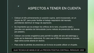 z
ASPECTOS A TENER EN CUENTA
 Colocar al niño primeramente en posición supina, semi-incorporado, en un
ángulo de 30º, para poder facilitar el trabajo respiratorio del neonato,
permitiendo disminuir el riesgo de aspiración.
 Es importante que se protejan los orificios de la nariz, el puente nasal y
pómulos con apósitos de hidrocoloide (como método de prevención de úlceras
por presión).
 Colocar una sonda orogástrica para permitir la salida del aire del estómago y
evitar así la distensión abdominal. En caso que el RN se encuentre en ayunas,
dejar dicha sonda abierta en declive.
 Para evitar la pérdida de presiones por la boca se puede utilizar un chupete.
GUIA TECNICA DE MANEJO DE LA PRESION POSITIVA CONTINUA, PARAGUAY, 2022
 
