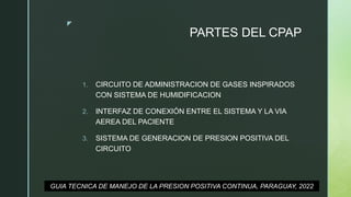 z
PARTES DEL CPAP
1. CIRCUITO DE ADMINISTRACION DE GASES INSPIRADOS
CON SISTEMA DE HUMIDIFICACION
2. INTERFAZ DE CONEXIÓN ENTRE EL SISTEMA Y LA VIA
AEREA DEL PACIENTE
3. SISTEMA DE GENERACION DE PRESION POSITIVA DEL
CIRCUITO
GUIA TECNICA DE MANEJO DE LA PRESION POSITIVA CONTINUA, PARAGUAY, 2022
 
