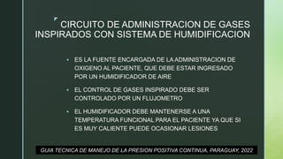 z
CIRCUITO DE ADMINISTRACION DE GASES
INSPIRADOS CON SISTEMA DE HUMIDIFICACION
 ES LA FUENTE ENCARGADA DE LA ADMINISTRACION DE
OXIGENO AL PACIENTE, QUE DEBE ESTAR INGRESADO
POR UN HUMIDIFICADOR DE AIRE
 EL CONTROL DE GASES INSPIRADO DEBE SER
CONTROLADO POR UN FLUJOMETRO
 EL HUMIDIFICADOR DEBE MANTENERSE A UNA
TEMPERATURA FUNCIONAL PARA EL PACIENTE YA QUE SI
ES MUY CALIENTE PUEDE OCASIONAR LESIONES
GUIA TECNICA DE MANEJO DE LA PRESION POSITIVA CONTINUA, PARAGUAY, 2022
 
