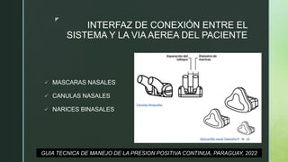 z
INTERFAZ DE CONEXIÓN ENTRE EL
SISTEMA Y LA VIA AEREA DEL PACIENTE
 MASCARAS NASALES
 CANULAS NASALES
 NARICES BINASALES
GUIA TECNICA DE MANEJO DE LA PRESION POSITIVA CONTINUA, PARAGUAY, 2022
 