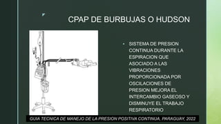 z
CPAP DE BURBUJAS O HUDSON
 SISTEMA DE PRESION
CONTINUA DURANTE LA
ESPIRACION QUE
ASOCIADO A LAS
VIBRACIONES
PROPORCIONADA POR
OSCILACIONES DE
PRESION MEJORA EL
INTERCAMBIO GASEOSO Y
DISMINUYE EL TRABAJO
RESPIRATORIO
GUIA TECNICA DE MANEJO DE LA PRESION POSITIVA CONTINUA, PARAGUAY, 2022
 