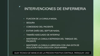 z
INTERVENCIONES DE ENFERMERIA
 FIJACION DE LA CANULA NASAL
 SEGURA
 COMODIDAD DEL PACIENTE
 EVITAR DAÑO DEL SEPTUM NASAL
 TAMAÑO ADECUADO DE INTERFAZ
 MANTENER LA CANULA SEPARADA DEL TABIQUE DEL
PACIENTE
 MANTENER LA CANULA LUBRICADA CON UNA GOTA DE
SOLUCION FISIOLOGICA EN CADA NARINA
GUIA TECNICA DE MANEJO DE LA PRESION POSITIVA CONTINUA, PARAGUAY, 2022
 
