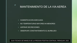 z
MANTENIMIENTO DE LA VIA AEREA
 HUMIDIFICACION ADECUADA
 NO TEMPERATURAS MAYORES NI MENORES
 ASPIRAR SECRECIONES
 OBSERVAR CONSTANTEMENTE EL BURBUJEO
GUIA TECNICA DE MANEJO DE LA PRESION POSITIVA CONTINUA, PARAGUAY, 2022
 