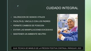 z
CUIDADO INTEGRAL
 VALORACION DE SIGNOS VITALES
 FACILITA EL VINCULO CON LOS PADRES
 PERMITE CAMBIOS DE POSICION
 EVITAR LAS MANIPULACIONES EXCESIVAS
 MANTENER UN AMBIENTE NEUTRO
GUIA TECNICA DE MANEJO DE LA PRESION POSITIVA CONTINUA, PARAGUAY, 2022
 