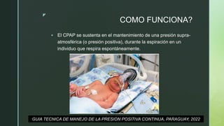 z
COMO FUNCIONA?
 El CPAP se sustenta en el mantenimiento de una presión supra-
atmosférica (o presión positiva), durante la espiración en un
individuo que respira espontáneamente.
GUIA TECNICA DE MANEJO DE LA PRESION POSITIVA CONTINUA, PARAGUAY, 2022
 