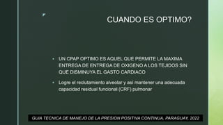 z
CUANDO ES OPTIMO?
 UN CPAP OPTIMO ES AQUEL QUE PERMITE LA MAXIMA
ENTREGA DE ENTREGA DE OXIGENO A LOS TEJIDOS SIN
QUE DISMINUYA EL GASTO CARDIACO
 Logre el reclutamiento alveolar y así mantener una adecuada
capacidad residual funcional (CRF) pulmonar
GUIA TECNICA DE MANEJO DE LA PRESION POSITIVA CONTINUA, PARAGUAY, 2022
 