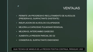 z
VENTAJAS
 PERMITE UN PROGRESIVO RECLUTAMIENTO DE ALVEOLOS
(PRESERVA EL SURFACTANTE EXISTENTE)
 INSUFLACION DE ALVEOLOS COLAPSADOS
 MEJORA LA CAPACIDAD PULMONAR RESIDUAL
 MEJORA EL INTERCAMBIO GASEOSO
 AUMENTA LA PRESION PARCIAL DE O2
 CONSERVA EL SURFACTANTE ENDOGENO
GUIA TECNICA DE MANEJO DE LA PRESION POSITIVA CONTINUA, PARAGUAY, 2022
 