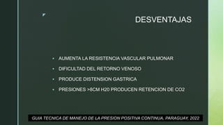 z
DESVENTAJAS
 AUMENTA LA RESISTENCIA VASCULAR PULMONAR
 DIFICULTAD DEL RETORNO VENOSO
 PRODUCE DISTENSION GASTRICA
 PRESIONES >8CM H20 PRODUCEN RETENCION DE CO2
GUIA TECNICA DE MANEJO DE LA PRESION POSITIVA CONTINUA, PARAGUAY, 2022
 