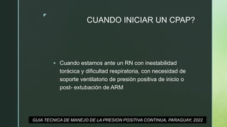 z
CUANDO INICIAR UN CPAP?
 Cuando estamos ante un RN con inestabilidad
torácica y dificultad respiratoria, con necesidad de
soporte ventilatorio de presión positiva de inicio o
post- extubación de ARM
GUIA TECNICA DE MANEJO DE LA PRESION POSITIVA CONTINUA, PARAGUAY, 2022
 