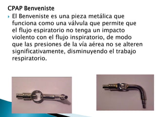 CPAP Benveniste
 El Benveniste es una pieza metálica que
funciona como una válvula que permite que
el flujo espiratorio no tenga un impacto
violento con el flujo inspiratorio, de modo
que las presiones de la vía aérea no se alteren
significativamente, disminuyendo el trabajo
respiratorio.
 