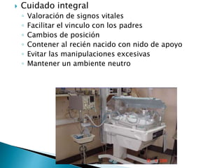  Cuidado integral
◦ Valoración de signos vitales
◦ Facilitar el vinculo con los padres
◦ Cambios de posición
◦ Contener al recién nacido con nido de apoyo
◦ Evitar las manipulaciones excesivas
◦ Mantener un ambiente neutro
 