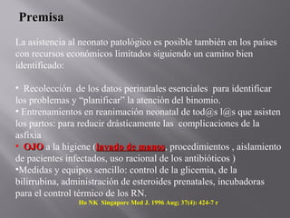 PremisaPremisa
La asistencia al neonato patológico es posible también en los países
con recursos económicos limitados siguiendo un camino bien
identificado:
• Recolección de los datos perinatales esenciales para identificar
los problemas y “planificar” la atención del binomio.
• Entrenamientos en reanimación neonatal de tod@s l@s que asisten
los partos: para reducir drásticamente las complicaciones de la
asfixia
• OJOOJO a la higiene (lavado de manoslavado de manos, procedimientos , aislamiento
de pacientes infectados, uso racional de los antibióticos )
•Medidas y equipos sencillo: control de la glicemia, de la
bilirrubina, administración de esteroides prenatales, incubadoras
para el control térmico de los RN.
Ho NK Singapore Med J. 1996 Aug; 37(4): 424-7 r
 