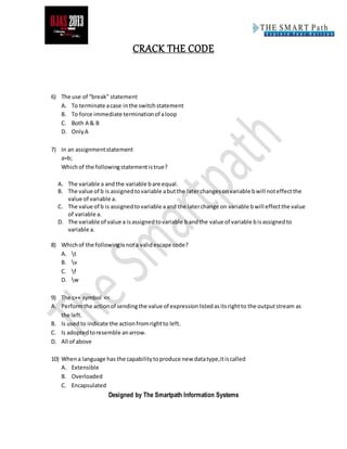 CRACK THE CODE
Designed by The Smartpath Information Systems
6) The use of “break” statement
A. To terminate acase inthe switchstatement
B. To force immediate terminationof aloop
C. Both A & B
D. OnlyA
7) In an assignmentstatement
a=b;
Whichof the followingstatementistrue?
A. The variable a andthe variable bare equal.
B. The value of b is assignedtovariable abutthe laterchangesonvariable bwill noteffectthe
value of variable a.
C. The value of b is assignedtovariable aand the laterchange on variable bwill effectthe value
of variable a.
D. The variable of value a isassignedtovariable bandthe value of variable bisassignedto
variable a.
8) Whichof the followingisnota validescape code?
A. t
B. v
C. f
D. w
9) The c++ symbol <<
A. Performthe actionof sendingthe value of expressionlistedasitsrightto the outputstream as
the left.
B. Is used to indicate the actionfromrightto left.
C. Is adoptedtoresemble anarrow.
D. All of above
10) Whena language has the capabilitytoproduce new datatype,itiscalled
A. Extensible
B. Overloaded
C. Encapsulated
 
