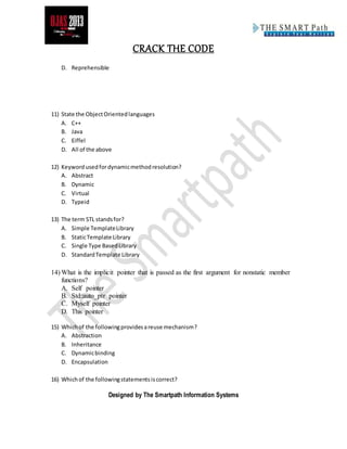 CRACK THE CODE
Designed by The Smartpath Information Systems
D. Reprehensible
11) State the ObjectOrientedlanguages
A. C++
B. Java
C. Eiffel
D. All of the above
12) Keywordusedfordynamicmethodresolution?
A. Abstract
B. Dynamic
C. Virtual
D. Typeid
13) The term STL standsfor?
A. Simple TemplateLibrary
B. StaticTemplate Library
C. Single Type BasedLibrary
D. StandardTemplate Library
14) What is the implicit pointer that is passed as the first argument for nonstatic member
functions?
A. Self pointer
B. Std::auto_ptr pointer
C. Myself pointer
D. This pointer
15) Whichof the followingprovidesareuse mechanism?
A. Abstraction
B. Inheritance
C. Dynamicbinding
D. Encapsulation
16) Whichof the followingstatementsiscorrect?
 