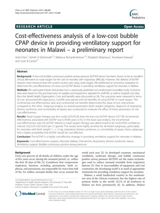 RESEARCH ARTICLE Open Access
Cost-effectiveness analysis of a low-cost bubble
CPAP device in providing ventilatory support for
neonates in Malawi – a preliminary report
Ariel Chen1
, Ashish A Deshmukh2,3
, Rebecca Richards-Kortum1,4
, Elizabeth Molyneux5
, Kondwani Kawaza5
and Scott B Cantor2*
Abstract
Background: A low-cost bubble continuous positive airway pressure (bCPAP) device has been shown to be an excellent
clinical alternative to nasal oxygen for the care of neonates with respiratory difficulty. However, the delivery of bCPAP
requires more resources than the current routine care using nasal oxygen. We performed an economic evaluation to
determine the cost-effectiveness of a low-cost bCPAP device in providing ventilatory support for neonates in Malawi.
Methods: We used patient-level clinical data from a previously published non-randomized controlled study. Economic
data were based on the purchase price of supplies and equipment, adjusted for shelf life, as well as hospital cost data
from the World Health Organization. Costs and benefits were discounted at 3%. The outcomes were measured in terms
of cost, discounted life expectancy, cost/life year gained and net benefits of using bCPAP or nasal oxygen. The
incremental cost-effectiveness ratio and incremental net benefits determined the value of one intervention
compared to the other. Subgroup analysis on several parameters (birth weight categories, diagnosis of respiratory
distress syndrome, and comorbidity of sepsis) was conducted to evaluate the effect of these parameters on the
cost-effectiveness.
Results: Nasal oxygen therapy was less costly (US$29.29) than the low-cost bCPAP device ($57.78). Incremental
effectiveness associated with bCPAP was 6.78 life years (LYs). In the base case analysis, the incremental
cost-effectiveness ratio for bCPAP relative to nasal oxygen therapy was determined to be $4.20 (95% confidence
interval, US$2.29–US$16.67) per LY gained. The results were highly sensitive for all tested subgroups, particularly
for neonates with birth weight 1– < 1.5 kg, respiratory distress syndrome, or comorbidity of sepsis; these subgroups
had a higher probability that bCPAP would be cost effective.
Conclusion: The bCPAP is a highly cost-effective strategy in providing ventilatory support for neonates in Malawi.
Keywords: Cost-effectiveness analysis, Neonate, Malawi, Prematurity, Respiratory distress syndrome, Sepsis,
Ventilatory support, Bubble continuous positive airway pressure
Background
Forty-one percent of all deaths of children under the age
of five years occur during the neonatal period, i.e., within
the first 28 days of life [1]. Conditions that compromise
respiratory function, including prematurity, birth as-
phyxia, and pneumonia, are responsible for more than half
of the 3.6 million neonatal deaths that occur around the
world each year [2]. In developed countries, mechanical
ventilation, surfactant therapy, and bubble continuous
positive airway pressure (bCPAP) are the major technolo-
gies used to reduce neonatal mortality from respiratory
distress [3]. Due to inaccessibility of equipment and cost
constraints, the developing world is in need of appropriate
treatments for providing ventilatory support for neonates.
Malawi, a small landlocked country in the southeast-
ern area of the African continent, has the highest rate of
preterm births in the world: 18.1% of all newborns in
Malawi are born prematurely [4]. In addition, Malawi
* Correspondence: sbcantor@mdanderson.org
2
Department of Health Services Research, The University of Texas MD
Anderson Cancer Center, Houston, Texas, USA
Full list of author information is available at the end of the article
© 2014 Chen et al.; licensee BioMed Central Ltd. This is an Open Access article distributed under the terms of the Creative
Commons Attribution License (http://creativecommons.org/licenses/by/4.0), which permits unrestricted use, distribution, and
reproduction in any medium, provided the original work is properly credited. The Creative Commons Public Domain
Dedication waiver (http://creativecommons.org/publicdomain/zero/1.0/) applies to the data made available in this article,
unless otherwise stated.
Chen et al. BMC Pediatrics 2014, 14:288
http://www.biomedcentral.com/1471-2431/14/288
 
