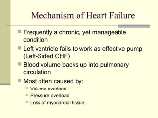 Mechanism of Heart Failure
 Frequently a chronic, yet manageable
condition
 Left ventricle fails to work as effective pump
(Left-Sided CHF)
 Blood volume backs up into pulmonary
circulation
 Most often caused by:
 Volume overload
 Pressure overload
 Loss of myocardial tissue
 