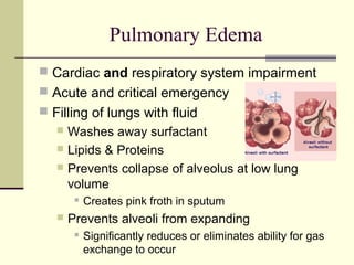 Pulmonary Edema
 Cardiac and respiratory system impairment
 Acute and critical emergency
 Filling of lungs with fluid
 Washes away surfactant
 Lipids & Proteins
 Prevents collapse of alveolus at low lung
volume
 Creates pink froth in sputum
 Prevents alveoli from expanding
 Significantly reduces or eliminates ability for gas
exchange to occur
 