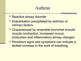 Asthma
 Reactive airway disorder
 Exacerbation precipitated by extrinsic or
intrinsic factors
 Characterized by reversible bronchial smooth
muscle contraction, increased mucus
production and inflammatory airway changes
 Persistent signs and symptoms can indicate a
tenfold increase in the work of breathing
 