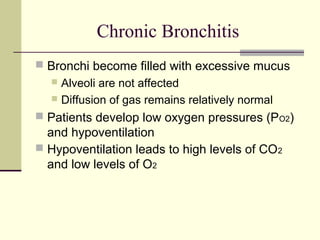 Chronic Bronchitis
 Bronchi become filled with excessive mucus
 Alveoli are not affected
 Diffusion of gas remains relatively normal
 Patients develop low oxygen pressures (PO2)
and hypoventilation
 Hypoventilation leads to high levels of CO2
and low levels of O2
 