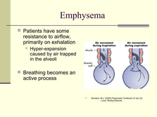 Emphysema
 Patients have some
resistance to airflow,
primarily on exhalation
 Hyper-expansion
caused by air trapped
in the alveoli
 Breathing becomes an
active process
 Sanders, M.J. (2005) Paramedic Textbook (3rd
ed.) St.
Louis: Mosby-Elsevier
 