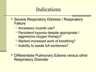 Indications
 Severe Respiratory Distress / Respiratory
Failure
 Accessory muscle use?
 Persistent hypoxia despite appropriate /
aggressive oxygen therapy?
 Marked increased work of breathing?
 Inability to speak full sentences?
 Differentiate Pulmonary Edema versus other
Respiratory Disorder
 
