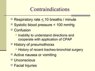 Contraindications
 Respiratory rate < 10 breaths / minute
 Systolic blood pressure < 100 mmHg
 Confusion
 Inability to understand directions and
cooperate with application of CPAP
 History of pneumothorax
 History of recent tracheo-bronchial surgery
 Active nausea or vomiting
 Unconscious
 Facial Injuries
 