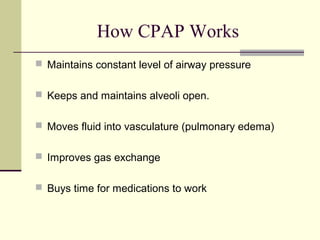 How CPAP Works
 Maintains constant level of airway pressure
 Keeps and maintains alveoli open.
 Moves fluid into vasculature (pulmonary edema)
 Improves gas exchange
 Buys time for medications to work
 