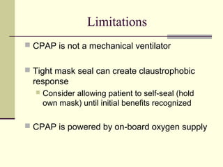 Limitations
 CPAP is not a mechanical ventilator
 Tight mask seal can create claustrophobic
response
 Consider allowing patient to self-seal (hold
own mask) until initial benefits recognized
 CPAP is powered by on-board oxygen supply
 
