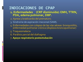 INDICACIONES DE CPAP

1. Enfermedades (CRF disminuida): EMH, TTRN,
PDA, edema pulmonar, DBP.
2. Apnea y bradicardia del prematuro.
3. Síndrome de aspiración meconial (SAM).
4. Enfermedades con colapso de las vías aéreas: bronquiolitis,
enfermedad pulmonar crónica (displasia broncopulmonar)
5. Traqueomalacia
6. Parálisis parcial del diafragma
7. Apoyo respiratorio postextubación

 