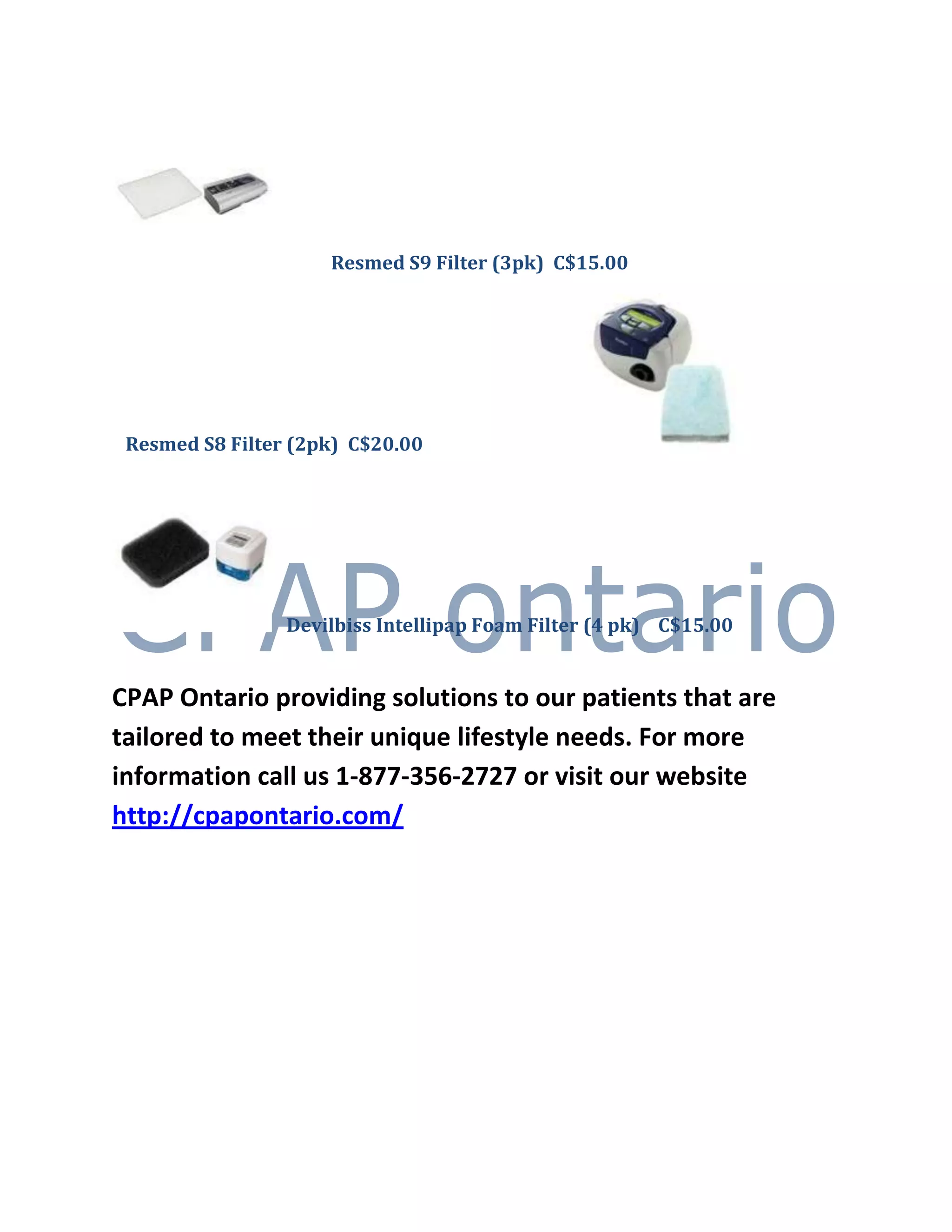 Resmed S9 Filter (3pk) C$15.00




 Resmed S8 Filter (2pk) C$20.00




                 Devilbiss Intellipap Foam Filter (4 pk) C$15.00


CPAP Ontario providing solutions to our patients that are
tailored to meet their unique lifestyle needs. For more
information call us 1-877-356-2727 or visit our website
http://cpapontario.com/
 