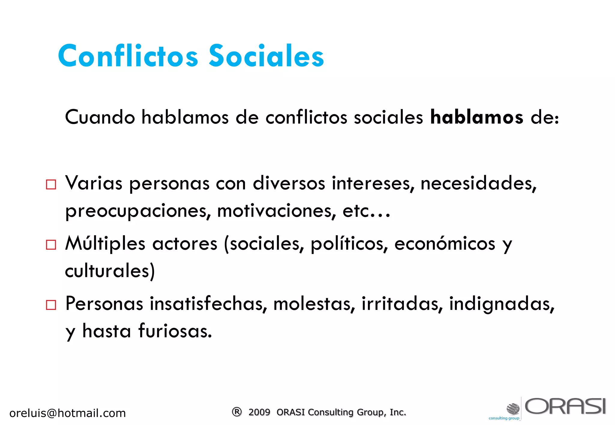 Conflictos Sociales
Cuando hablamos de conflictos sociales hablamos de:
 Varias personas con diversos intereses, necesidades,
preocupaciones, motivaciones, etc…
 Múltiples actores (sociales, políticos, económicos y
culturales)
 Personas insatisfechas, molestas, irritadas, indignadas,
y hasta furiosas.
® 2009 ORASI Consulting Group, Inc.oreluis@hotmail.com
 