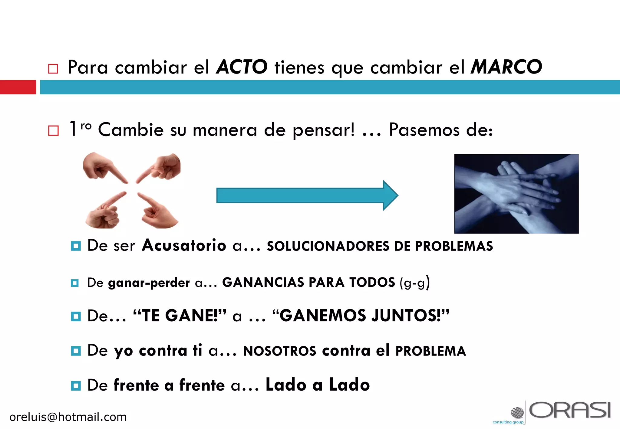  Para cambiar el ACTO tienes que cambiar el MARCO
 1ro Cambie su manera de pensar! … Pasemos de:
 De ser Acusatorio a… SOLUCIONADORES DE PROBLEMAS
 De ganar-perder a… GANANCIAS PARA TODOS (g-g)
 De… “TE GANE!” a … “GANEMOS JUNTOS!”
 De yo contra ti a… NOSOTROS contra el PROBLEMA
 De frente a frente a… Lado a Lado
oreluis@hotmail.com
 