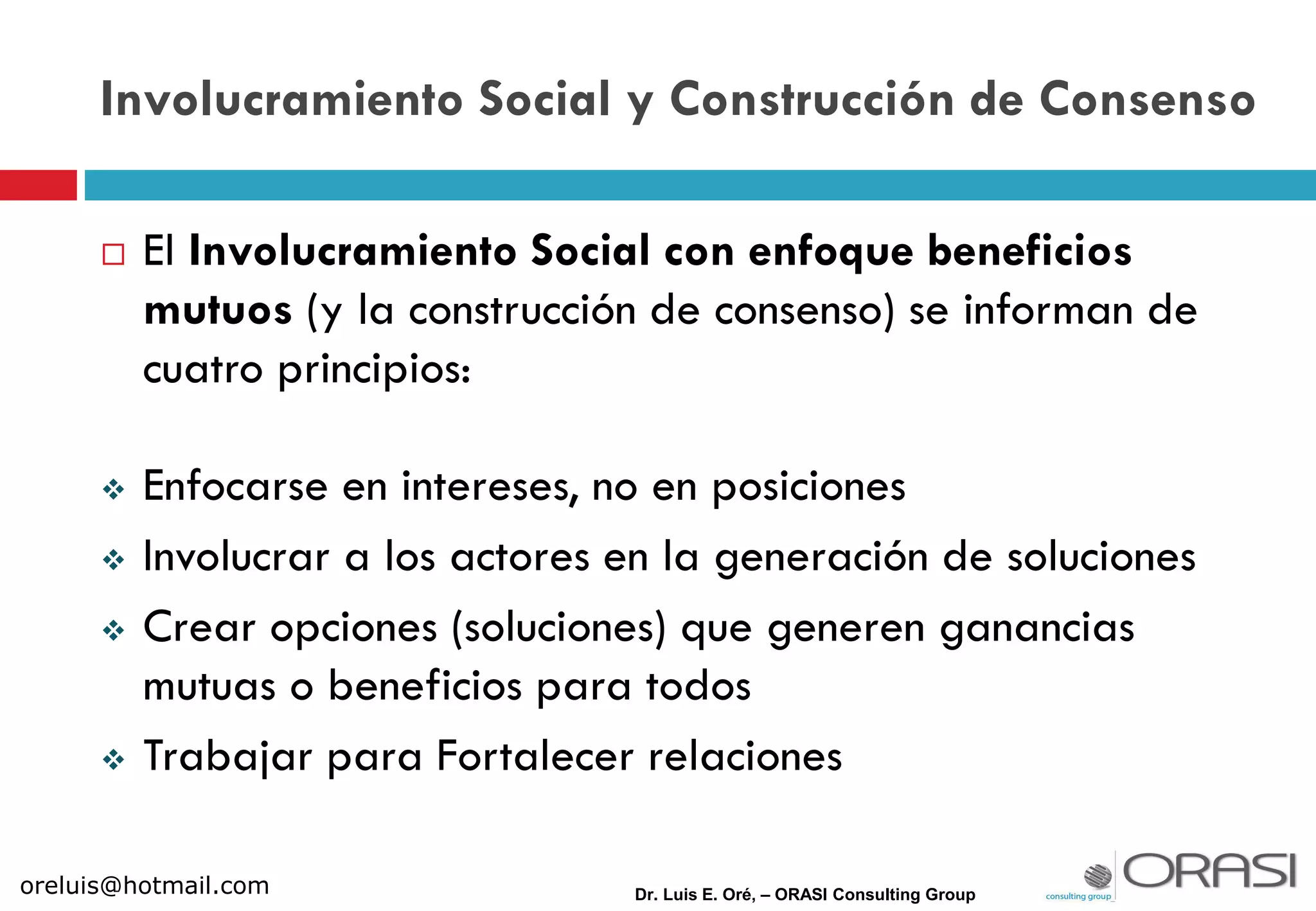  El Involucramiento Social con enfoque beneficios
mutuos (y la construcción de consenso) se informan de
cuatro principios:
 Enfocarse en intereses, no en posiciones
 Involucrar a los actores en la generación de soluciones
 Crear opciones (soluciones) que generen ganancias
mutuas o beneficios para todos
 Trabajar para Fortalecer relaciones
Dr. Luis E. Oré, – ORASI Consulting Group
Involucramiento Social y Construcción de Consenso
oreluis@hotmail.com
 