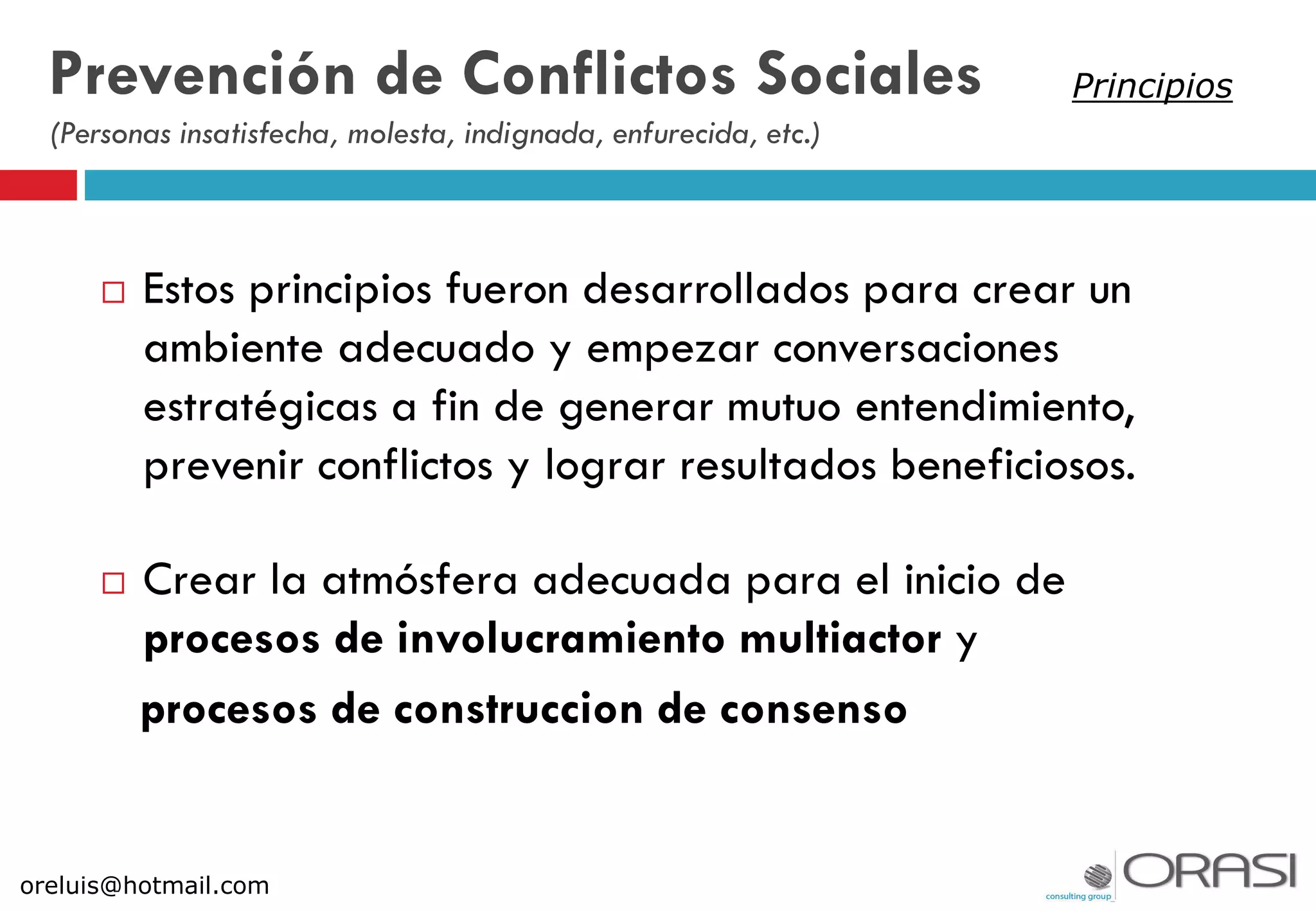  Estos principios fueron desarrollados para crear un
ambiente adecuado y empezar conversaciones
estratégicas a fin de generar mutuo entendimiento,
prevenir conflictos y lograr resultados beneficiosos.
 Crear la atmósfera adecuada para el inicio de
procesos de involucramiento multiactor y
procesos de construccion de consenso
Prevención de Conflictos Sociales
(Personas insatisfecha, molesta, indignada, enfurecida, etc.)
oreluis@hotmail.com
Principios
 