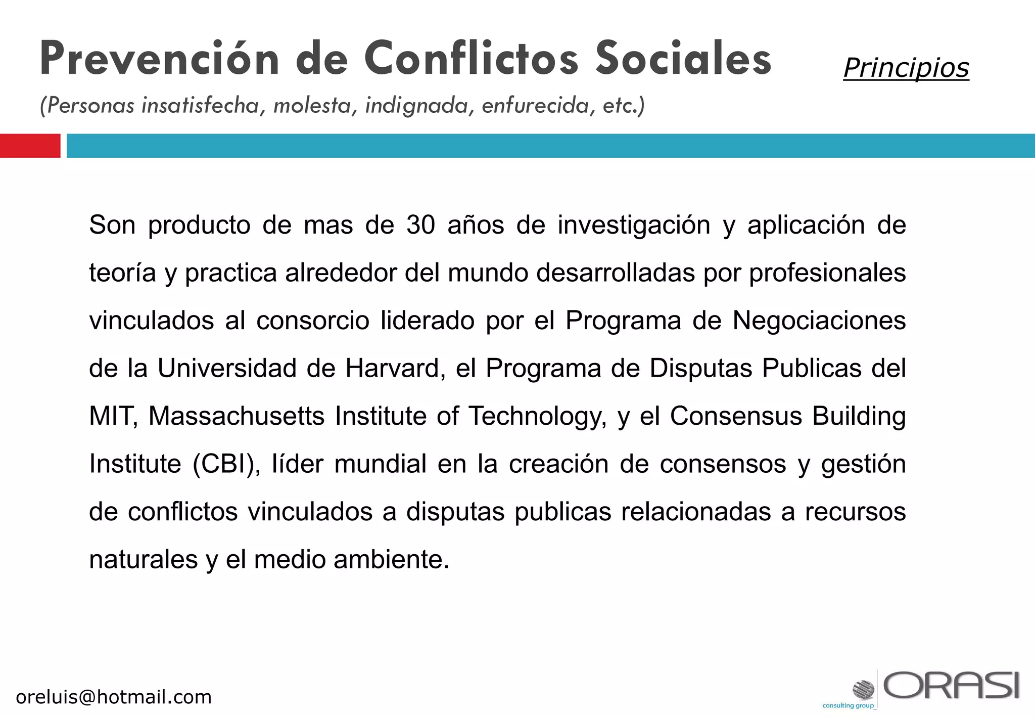 Son producto de mas de 30 años de investigación y aplicación de
teoría y practica alrededor del mundo desarrolladas por profesionales
vinculados al consorcio liderado por el Programa de Negociaciones
de la Universidad de Harvard, el Programa de Disputas Publicas del
MIT, Massachusetts Institute of Technology, y el Consensus Building
Institute (CBI), líder mundial en la creación de consensos y gestión
de conflictos vinculados a disputas publicas relacionadas a recursos
naturales y el medio ambiente.
oreluis@hotmail.com
Prevención de Conflictos Sociales
(Personas insatisfecha, molesta, indignada, enfurecida, etc.)
Principios
 
