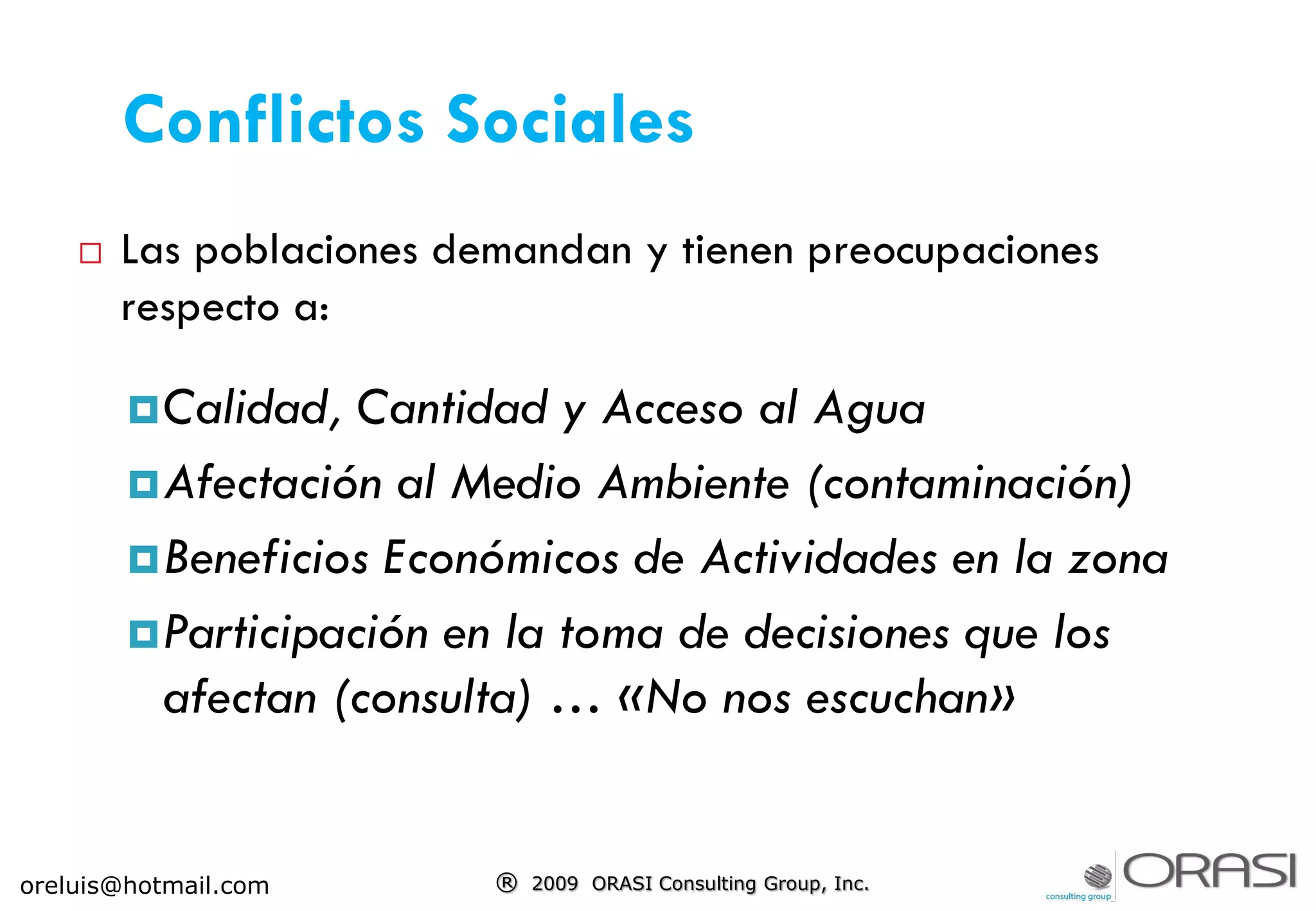  Las poblaciones demandan y tienen preocupaciones
respecto a:
Calidad, Cantidad y Acceso al Agua
Afectación al Medio Ambiente (contaminación)
Beneficios Económicos de Actividades en la zona
Participación en la toma de decisiones que los
afectan (consulta) … «No nos escuchan»
® 2009 ORASI Consulting Group, Inc.oreluis@hotmail.com
Conflictos Sociales
 