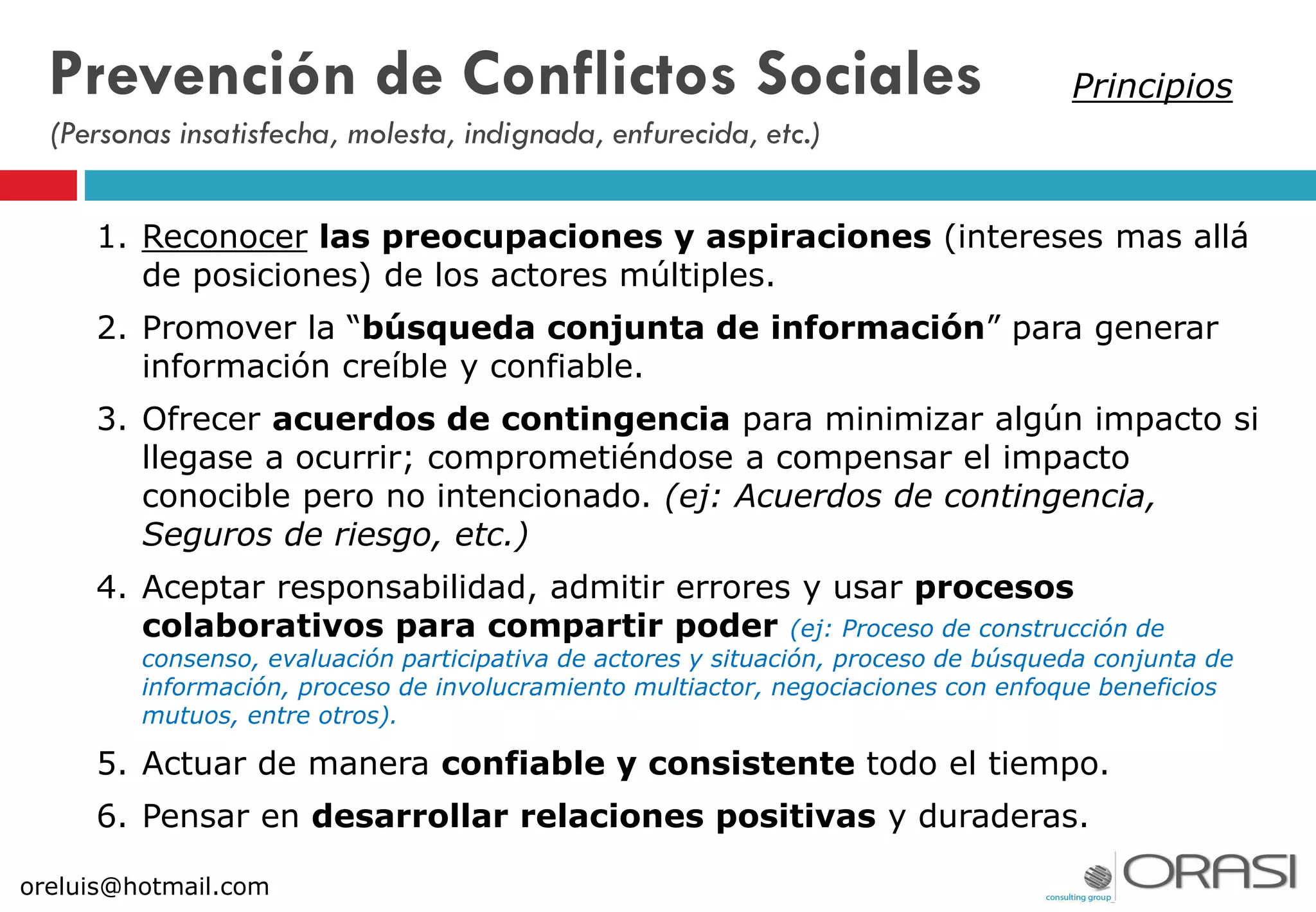 1. Reconocer las preocupaciones y aspiraciones (intereses mas allá
de posiciones) de los actores múltiples.
2. Promover la “búsqueda conjunta de información” para generar
información creíble y confiable.
3. Ofrecer acuerdos de contingencia para minimizar algún impacto si
llegase a ocurrir; comprometiéndose a compensar el impacto
conocible pero no intencionado. (ej: Acuerdos de contingencia,
Seguros de riesgo, etc.)
4. Aceptar responsabilidad, admitir errores y usar procesos
colaborativos para compartir poder (ej: Proceso de construcción de
consenso, evaluación participativa de actores y situación, proceso de búsqueda conjunta de
información, proceso de involucramiento multiactor, negociaciones con enfoque beneficios
mutuos, entre otros).
5. Actuar de manera confiable y consistente todo el tiempo.
6. Pensar en desarrollar relaciones positivas y duraderas.
Prevención de Conflictos Sociales
(Personas insatisfecha, molesta, indignada, enfurecida, etc.)
Principios
oreluis@hotmail.com
 