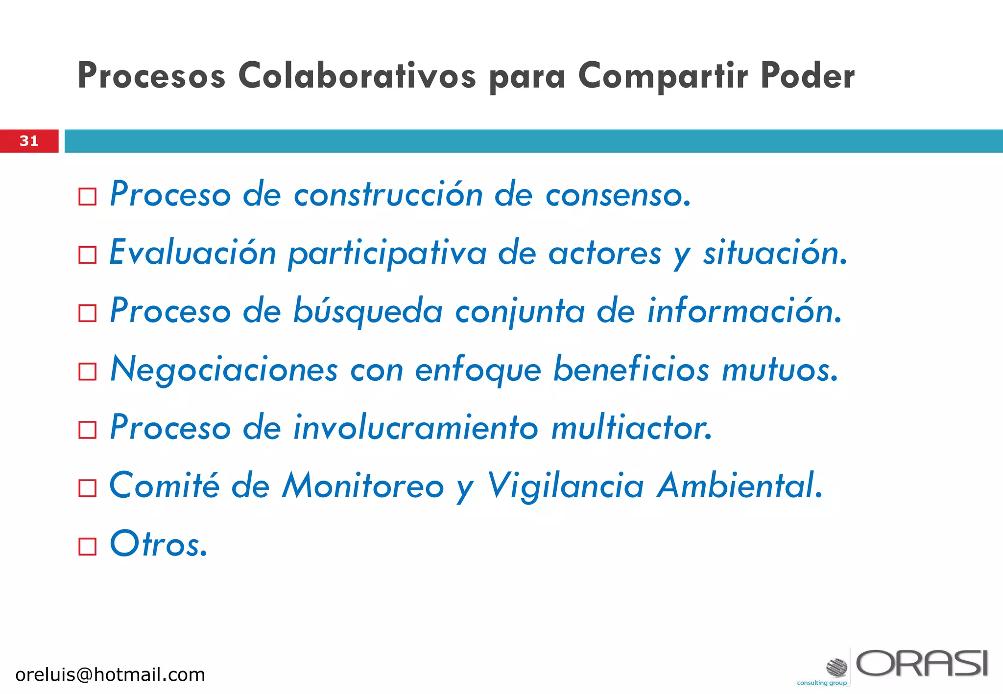 Procesos Colaborativos para Compartir Poder
 Proceso de construcción de consenso.
 Evaluación participativa de actores y situación.
 Proceso de búsqueda conjunta de información.
 Negociaciones con enfoque beneficios mutuos.
 Proceso de involucramiento multiactor.
 Comité de Monitoreo y Vigilancia Ambiental.
 Otros.
31
oreluis@hotmail.com
 