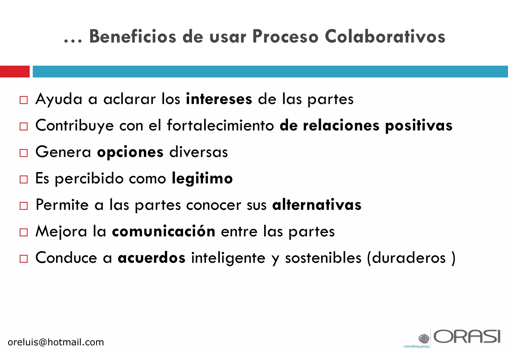  Ayuda a aclarar los intereses de las partes
 Contribuye con el fortalecimiento de relaciones positivas
 Genera opciones diversas
 Es percibido como legitimo
 Permite a las partes conocer sus alternativas
 Mejora la comunicación entre las partes
 Conduce a acuerdos inteligente y sostenibles (duraderos )
… Beneficios de usar Proceso Colaborativos
oreluis@hotmail.com
 