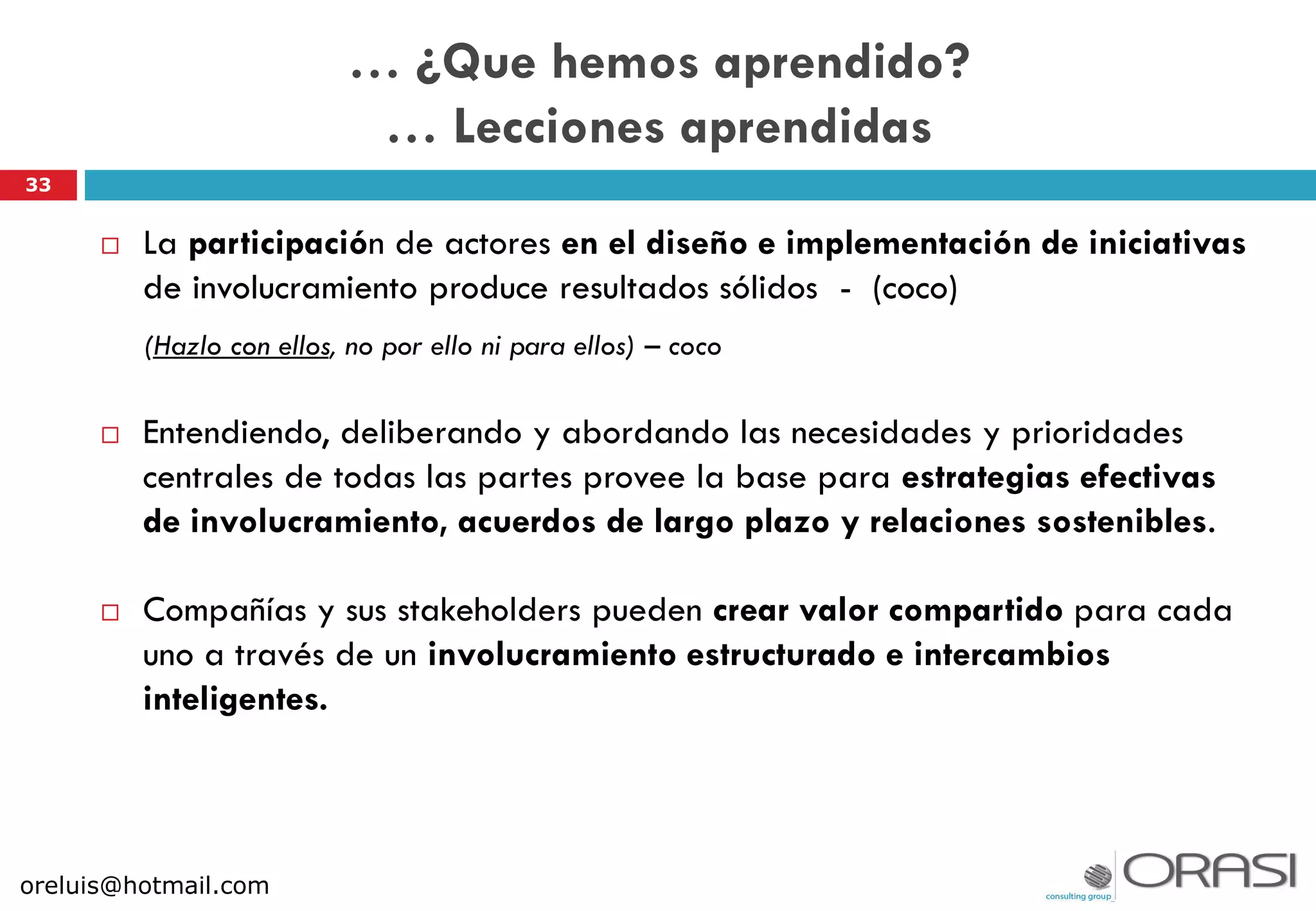 33
… ¿Que hemos aprendido?
… Lecciones aprendidas
 La participación de actores en el diseño e implementación de iniciativas
de involucramiento produce resultados sólidos - (coco)
(Hazlo con ellos, no por ello ni para ellos) – coco
 Entendiendo, deliberando y abordando las necesidades y prioridades
centrales de todas las partes provee la base para estrategias efectivas
de involucramiento, acuerdos de largo plazo y relaciones sostenibles.
 Compañías y sus stakeholders pueden crear valor compartido para cada
uno a través de un involucramiento estructurado e intercambios
inteligentes.
oreluis@hotmail.com
 