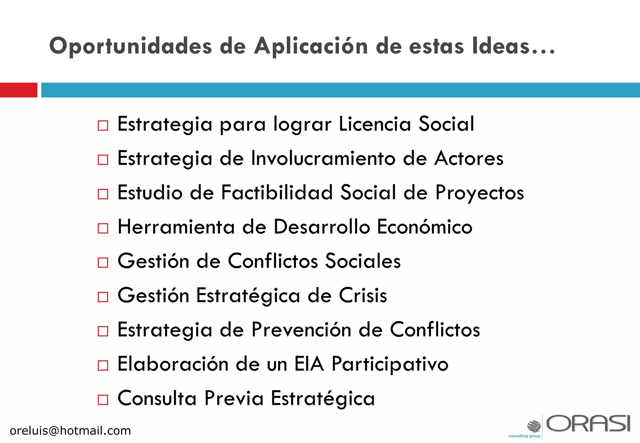 Oportunidades de Aplicación de estas Ideas…
 Estrategia para lograr Licencia Social
 Estrategia de Involucramiento de Actores
 Estudio de Factibilidad Social de Proyectos
 Herramienta de Desarrollo Económico
 Gestión de Conflictos Sociales
 Gestión Estratégica de Crisis
 Estrategia de Prevención de Conflictos
 Elaboración de un EIA Participativo
 Consulta Previa Estratégica
oreluis@hotmail.com
 