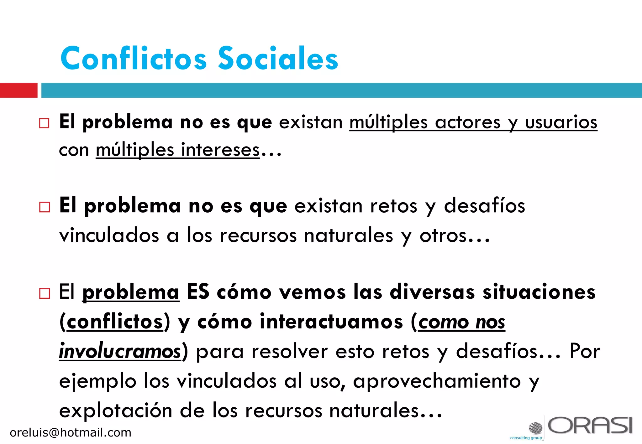  El problema no es que existan múltiples actores y usuarios
con múltiples intereses…
 El problema no es que existan retos y desafíos
vinculados a los recursos naturales y otros…
 El problema ES cómo vemos las diversas situaciones
(conflictos) y cómo interactuamos (como nos
involucramos) para resolver esto retos y desafíos… Por
ejemplo los vinculados al uso, aprovechamiento y
explotación de los recursos naturales…
Conflictos Sociales
oreluis@hotmail.com
 