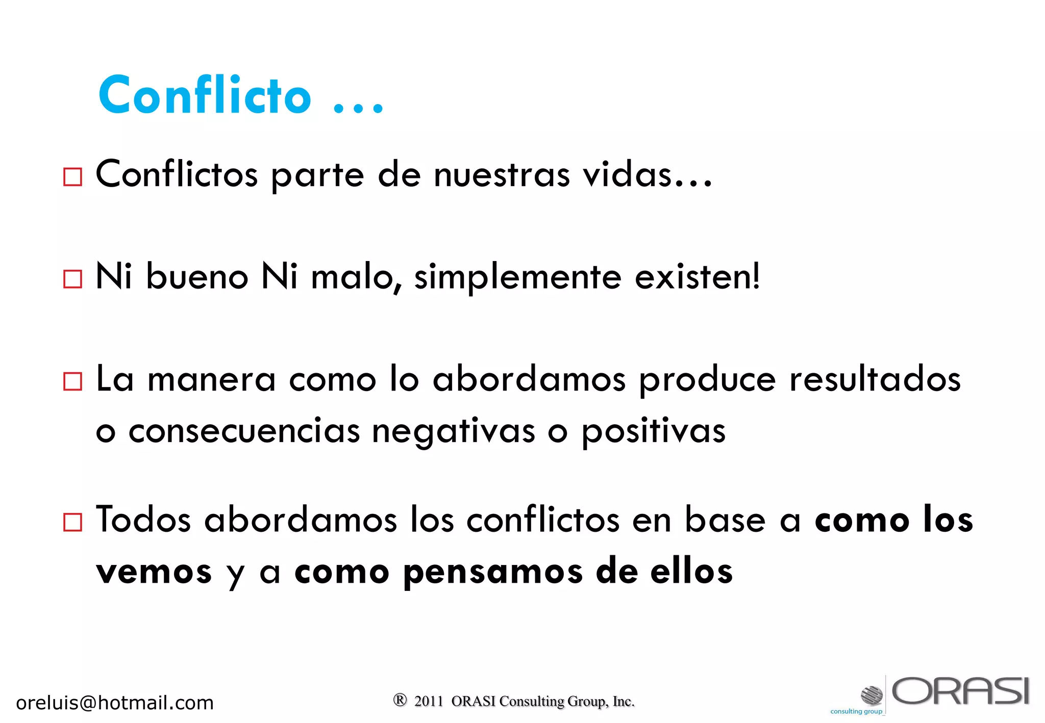  Conflictos parte de nuestras vidas…
 Ni bueno Ni malo, simplemente existen!
 La manera como lo abordamos produce resultados
o consecuencias negativas o positivas
 Todos abordamos los conflictos en base a como los
vemos y a como pensamos de ellos
® 2011 ORASI Consulting Group, Inc.
Conflicto …
oreluis@hotmail.com
 