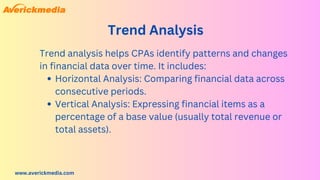www.averickmedia.com
Trend Analysis
Horizontal Analysis: Comparing financial data across
consecutive periods.
Vertical Analysis: Expressing financial items as a
percentage of a base value (usually total revenue or
total assets).
Trend analysis helps CPAs identify patterns and changes
in financial data over time. It includes:
 