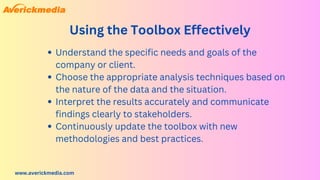 www.averickmedia.com
Using the Toolbox Effectively
Understand the specific needs and goals of the
company or client.
Choose the appropriate analysis techniques based on
the nature of the data and the situation.
Interpret the results accurately and communicate
findings clearly to stakeholders.
Continuously update the toolbox with new
methodologies and best practices.
 