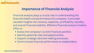 www.averickmedia.com
Importance of Financial Analysis
Assess the company's current financial position.
Identify potential risks and opportunities.
Support strategic decision-making processes.
Communicate financial performance to stakeholders.
Financial analysis plays a crucial role in understanding the
financial health and performance of a company. It provides
valuable insights into revenue, expenses, profitability, liquidity,
and overall financial stability. Effective financial analysis enables
CPAs to:
 